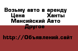 Возьму авто в аренду › Цена ­ 1 000 - Ханты-Мансийский Авто » Другое   